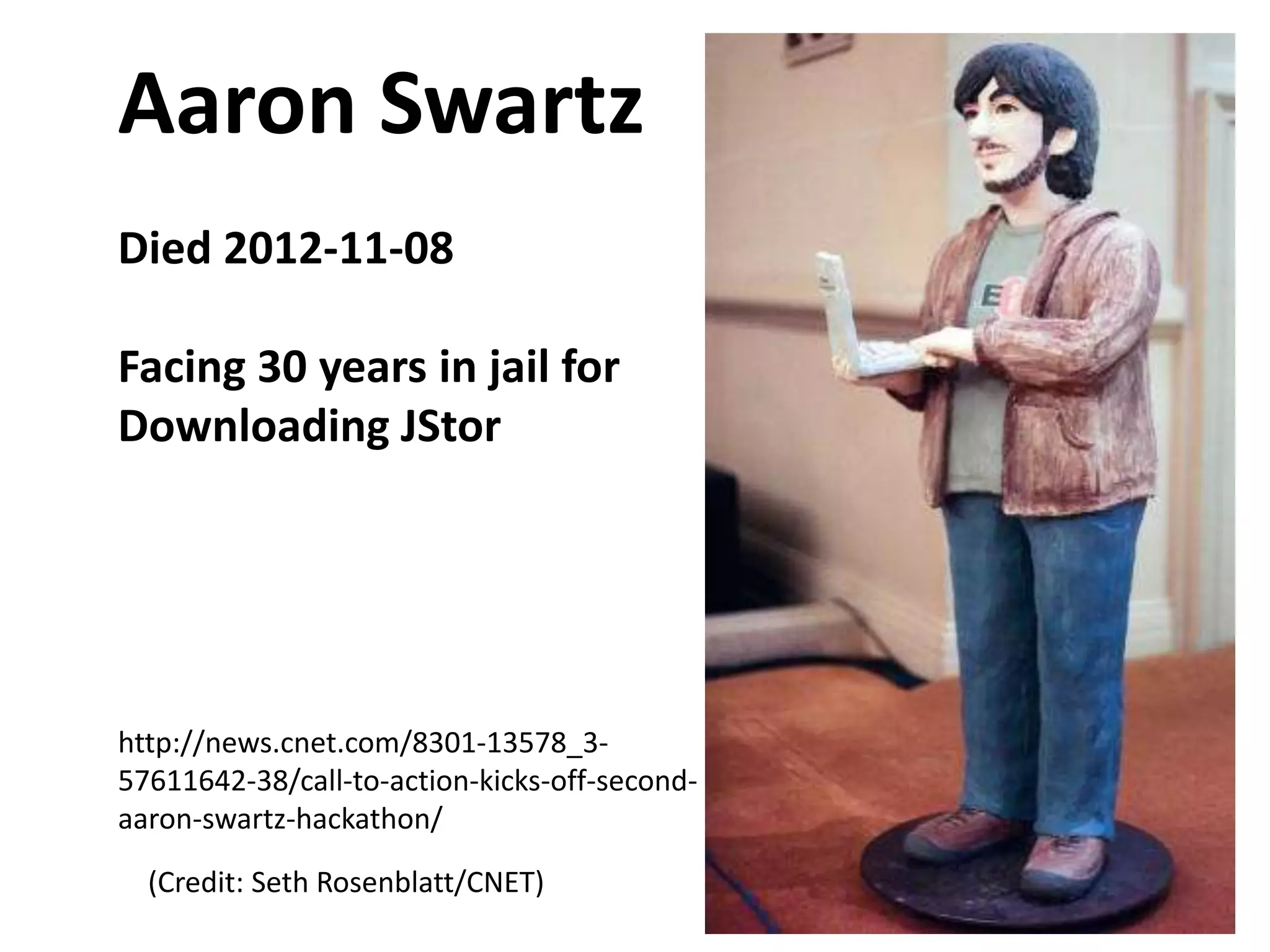 Aaron Swartz
Died 2012-11-08

Facing 30 years in jail for
Downloading JStor

http://news.cnet.com/8301-13578_357611642-38/call-to-action-kicks-off-secondaaron-swartz-hackathon/
(Credit: Seth Rosenblatt/CNET)

 