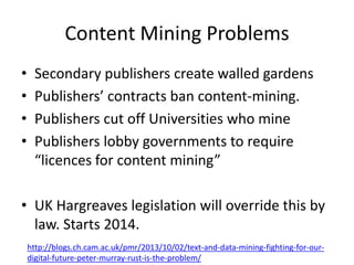 Content Mining Problems
•
•
•
•

Secondary publishers create walled gardens
Publishers’ contracts ban content-mining.
Publishers cut off Universities who mine
Publishers lobby governments to require
“licences for content mining”

• UK Hargreaves legislation will override this by
law. Starts 2014.
http://blogs.ch.cam.ac.uk/pmr/2013/10/02/text-and-data-mining-fighting-for-ourdigital-future-peter-murray-rust-is-the-problem/

 