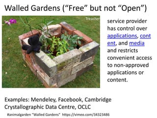 Walled Gardens (“Free” but not “Open”)
service provider
has control over
applications, cont
ent, and media
and restricts
convenient access
to non-approved
applications or
content.
Examples: Mendeley, Facebook, Cambridge
Crystallographic Data Centre, OCLC
#animalgarden “Walled Gardens” https://vimeo.com/34323486

 