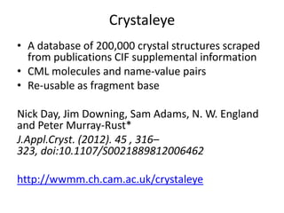 Crystaleye
• A database of 200,000 crystal structures scraped
from publications CIF supplemental information
• CML molecules and name-value pairs
• Re-usable as fragment base
Nick Day, Jim Downing, Sam Adams, N. W. England
and Peter Murray-Rust*
J.Appl.Cryst. (2012). 45 , 316–
323, doi:10.1107/S0021889812006462
http://wwmm.ch.cam.ac.uk/crystaleye

 