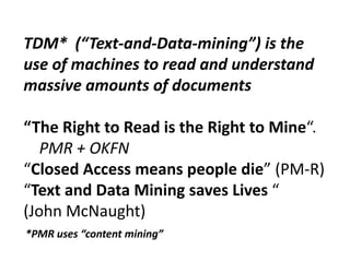 TDM* (“Text-and-Data-mining”) is the
use of machines to read and understand
massive amounts of documents
“The Right to Read is the Right to Mine“.
PMR + OKFN
“Closed Access means people die” (PM-R)
“Text and Data Mining saves Lives “
(John McNaught)
*PMR uses “content mining”

 