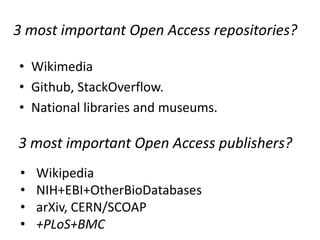 3 most important Open Access repositories?
• Wikimedia
• Github, StackOverflow.
• National libraries and museums.

3 most important Open Access publishers?
•
•
•
•

Wikipedia
NIH+EBI+OtherBioDatabases
arXiv, CERN/SCOAP
+PLoS+BMC

 