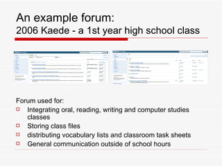 An example forum: 2006 Kaede - a 1st year high school class Forum used for: Integrating oral, reading, writing and computer studies classes Storing class files distributing vocabulary lists and classroom task sheets General communication outside of school hours 