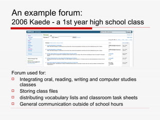An example forum: 2006 Kaede - a 1st year high school class Forum used for: Integrating oral, reading, writing and computer studies classes Storing class files distributing vocabulary lists and classroom task sheets General communication outside of school hours 