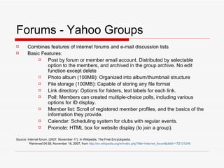 Forums - Yahoo Groups Combines features of internet forums and e-mail discussion lists Basic Features: Post by forum or member email account. Distributed by selectable option to the members, and archived in the group archive. No edit function except delete Photo album (100MB): Organized into album/thumbnail structure File storage (100MB): Capable of storing any file format Link directory: Options for folders, text labels for each link.  Poll: Members can created multiple-choice polls, including various options for ID display. Member list: Scroll of registered member profiles, and the basics of the information they provide. Calendar: Scheduling system for clubs with regular events. Promote: HTML box for website display (to join a group). Source: Internet forum. (2007, November 17). In Wikipedia, The Free Encyclopedia.   Retrieved 04:58, November 18, 2007, from  http://en. wikipedia . org/w/index . php ? title=Internet_forum & oldid=172131246 