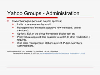 Yahoo Groups - Administration Owner/Managers (who can do post approval) Invite more members by email  Management of members (approve new members, delete members). Options: Edit of the group homepage display text etc Post/Picture approval: It is possible to switch to strict moderation if required. Web tools management: Options are Off, Public, Members, Administrators. Source: Internet forum. (2007, November 17). In Wikipedia, The Free Encyclopedia.   Retrieved 04:58, November 18, 2007, from  http://en. wikipedia . org/w/index . php ? title=Internet_forum & oldid=172131246 
