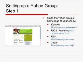 Setting up a Yahoo Group: Step 1 Go to the yahoo groups homepage of your choice. Canada  http://ca.groups.yahoo.com/ UK & Ireland   http: //uk .groups.yahoo.com/ USA  http://groups.yahoo.com/ Japan  http://groups.yahoo.co. jp/ 