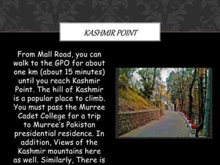 From Mall Road, you can
walk to the GPO for about
one km (about 15 minutes)
until you reach Kashmir
Point. The hill of Kashmir
is a popular place to climb.
You must pass the Murree
Cadet College for a trip
to Murree’s Pakistan
presidential residence. In
addition, Views of the
Kashmir mountains here
as well. Similarly, There is
KASHMIRPOINT
 