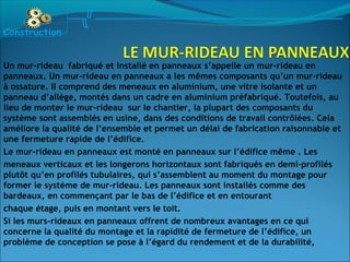 Un mur-rideau fabriqué et installé en panneaux s’appelle un mur-rideau en
panneaux. Un mur-rideau en panneaux a les mêmes composants qu’un mur-rideau
à ossature. Il comprend des meneaux en aluminium, une vitre isolante et un
panneau d’allège, montés dans un cadre en aluminium préfabriqué. Toutefois, au
lieu de monter le mur-rideau sur le chantier, la plupart des composants du
système sont assemblés en usine, dans des conditions de travail contrôlées. Cela
améliore la qualité de l’ensemble et permet un délai de fabrication raisonnable et
une fermeture rapide de l’édifice.
Le mur-rideau en panneaux est monté en panneaux sur l’édifice même . Les
meneaux verticaux et les longerons horizontaux sont fabriqués en demi-profilés
plutôt qu’en profilés tubulaires, qui s’assemblent au moment du montage pour
former le système de mur-rideau. Les panneaux sont installés comme des
bardeaux, en commençant par le bas de l’édifice et en entourant
chaque étage, puis en montant vers le toit.
Si les murs-rideaux en panneaux offrent de nombreux avantages en ce qui
concerne la qualité du montage et la rapidité de fermeture de l’édifice, un
problème de conception se pose à l’égard du rendement et de la durabilité,
Construction
 