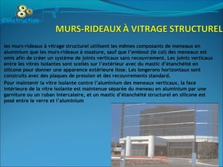 les murs-rideaux à vitrage structurel utilisent les mêmes composants de meneaux en
aluminium que les murs-rideaux à ossature, sauf que l’embout (le col) des meneaux est
omis afin de créer un système de joints verticaux sans recouvrement. Les joints verticaux
entre les vitres isolantes sont scellés sur l’extérieur avec du mastic d’étanchéité en
silicone pour donner une apparence extérieure lisse. Les longerons horizontaux sont
construits avec des plaques de pression et des recouvrements standard.
Pour maintenir la vitre isolante contre l’aluminium des meneaux verticaux, la face
intérieure de la vitre isolante est maintenue séparée du meneau en aluminium par une
garniture ou un ruban intercalaire, et un mastic d’étanchéité structurel en silicone est
posé entre le verre et l’aluminium
Construction
 
