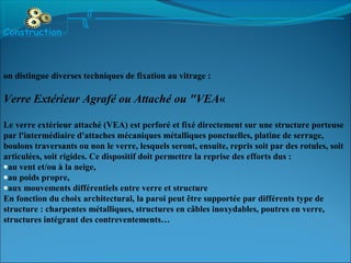 on distingue diverses techniques de fixation au vitrage :
Verre Extérieur Agrafé ou Attaché ou "VEA«
Le verre extérieur attaché (VEA) est perforé et fixé directement sur une structure porteuse
par l'intermédiaire d'attaches mécaniques métalliques ponctuelles, platine de serrage,
boulons traversants ou non le verre, lesquels seront, ensuite, repris soit par des rotules, soit
articulées, soit rigides. Ce dispositif doit permettre la reprise des efforts dus :
•au vent et/ou à la neige,
•au poids propre,
•aux mouvements différentiels entre verre et structure
En fonction du choix architectural, la paroi peut être supportée par différents type de
structure : charpentes métalliques, structures en câbles inoxydables, poutres en verre,
structures intégrant des contreventements…
Construction
 