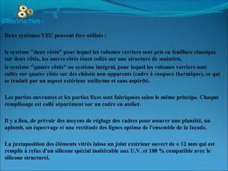 Deux systèmes VEC peuvent être utilisés :
le système "deux côtés" pour lequel les volumes verriers sont pris en feuillure classique
sur deux côtés, les autres côtés étant collés sur une structure de maintien,
le système "quatre côtés" ou système intégral, pour lequel les volumes verriers sont
collés sur quatre côtés sur des châssis non apparents (cadre à coupure thermique), ce qui
se traduit par un aspect extérieur uniforme et sans aspérité.
Les parties ouvrantes et les parties fixes sont fabriquées selon le même principe. Chaque
remplissage est collé séparément sur un cadre en atelier.
Il y a lieu, de prévoir des moyens de réglage des cadres pour assurer une planéité, un
aplomb, un équerrage et une rectitude des lignes optima de l'ensemble de la façade.
La juxtaposition des éléments vitrés laisse un joint extérieur ouvert de ± 12 mm qui est
remplis à refus d'un silicone spécial inaltérable aux U.V. et 100 % compatible avec le
silicone structurel.
Construction
 