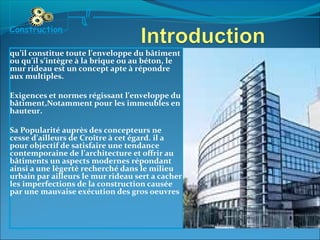 qu’il constitue toute l’enveloppe du bâtiment
ou qu’il s’intègre à la brique ou au béton, le
mur rideau est un concept apte à répondre
aux multiples.
Exigences et normes régissant l’enveloppe du
bâtiment,Notamment pour les immeubles en
hauteur.
Sa Popularité auprès des concepteurs ne
cesse d’ailleurs de Croître à cet égard. il a
pour objectif de satisfaire une tendance
contemporaine de l’architecture et offrir au
bâtiments un aspects modernes répondant
ainsi a une lègertè recherché dans le milieu
urbain par ailleurs le mur rideau sert a cacher
les imperfections de la construction causée
par une mauvaise exécution des gros oeuvres
Construction
 