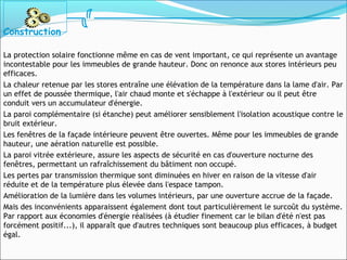 La protection solaire fonctionne même en cas de vent important, ce qui représente un avantage
incontestable pour les immeubles de grande hauteur. Donc on renonce aux stores intérieurs peu
efficaces.
La chaleur retenue par les stores entraîne une élévation de la température dans la lame d'air. Par
un effet de poussée thermique, l'air chaud monte et s'échappe à l'extérieur ou il peut être
conduit vers un accumulateur d'énergie.
La paroi complémentaire (si étanche) peut améliorer sensiblement l'isolation acoustique contre le
bruit extérieur.
Les fenêtres de la façade intérieure peuvent être ouvertes. Même pour les immeubles de grande
hauteur, une aération naturelle est possible.
La paroi vitrée extérieure, assure les aspects de sécurité en cas d'ouverture nocturne des
fenêtres, permettant un rafraîchissement du bâtiment non occupé.
Les pertes par transmission thermique sont diminuées en hiver en raison de la vitesse d'air
réduite et de la température plus élevée dans l'espace tampon.
Amélioration de la lumière dans les volumes intérieurs, par une ouverture accrue de la façade.
Mais des inconvénients apparaissent également dont tout particulièrement le surcoût du système.
Par rapport aux économies d'énergie réalisées (à étudier finement car le bilan d'été n'est pas
forcément positif...), il apparaît que d'autres techniques sont beaucoup plus efficaces, à budget
égal.
Construction
 