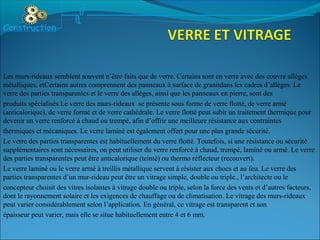 Les murs-rideaux semblent souvent n’être faits que de verre. Certains sont en verre avec des couvre allèges
métalliques, etCertains autres comprennent des panneaux à surface de granitdans les cadres d’allèges. Le
verre des parties transparentes et le verre des allèges, ainsi que les panneaux en pierre, sont des
produits spécialisés.Le verre des murs-rideaux se présente sous forme de verre flotté, de verre armé
(anticalorique), de verre formé et de verre cathédrale. Le verre flotté peut subir un traitement thermique pour
devenir un verre renforcé à chaud ou trempé, afin d’offrir une meilleure résistance aux contraintes
thermiques et mécaniques. Le verre laminé est également offert pour une plus grande sécurité.
Le verre des parties transparentes est habituellement du verre flotté. Toutefois, si une résistance ou sécurité
supplémentaires sont nécessaires, on peut utiliser du verre renforcé à chaud, trempé, laminé ou armé. Le verre
des parties transparentes peut être anticalorique (teinté) ou thermo réflecteur (recouvert).
Le verre laminé ou le verre armé à treillis métallique servent à résister aux chocs et au feu. Le verre des
parties transparentes d’un mur-rideau peut être un vitrage simple, double ou triple., l’architecte ou le
concepteur choisit des vitres isolantes à vitrage double ou triple, selon la force des vents et d’autres facteurs,
dont le rayonnement solaire et les exigences de chauffage ou de climatisation. Le vitrage des murs-rideaux
peut varier considérablement selon l’application. En général, ce vitrage est transparent et son
épaisseur peut varier, mais elle se situe habituellement entre 4 et 6 mm.
Construction
 