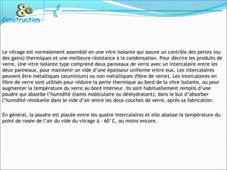 Le vitrage est normalement assemblé en une vitre Isolante qui assure un contrôle des pertes (ou
des gains) thermiques et une meilleure résistance à la condensation. Pour décrire les produits de
verre, Une vitre isolante type comprend deux panneaux de verre avec un intercalaire entre les
deux panneaux, pour maintenir un vide d’une épaisseur uniforme entre eux. Les intercalaires
peuvent être métalliques (aluminium) ou non métalliques (fibre de verre). Les intercalaires en
fibre de verre sont utilisés pour réduire la perte thermique au bord de la vitre isolante, ou pour
augmenter la température du verre au bord intérieur. Ils sont habituellement remplis d’une
poudre qui absorbe l’humidité (tamis moléculaire ou déshydratant), dans le but d’absorber
l’humidité résiduelle dans le vide d’air entre les deux couches de verre, après sa fabrication.
En général, la poudre est placée entre les quatre intercalaires et elle abaisse la température du
point de rosée de l’air du vide du vitrage à – 60°C, ou moins encore.
Construction
 