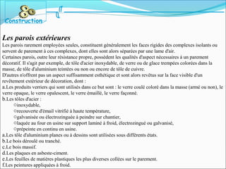 Les parois extérieures
Les parois rarement employées seules, constituent généralement les faces rigides des complexes isolants ou
servent de parement à ces complexes, dont elles sont alors séparées par une lame d'air.
Certaines parois, outre leur résistance propre, possèdent les qualités d'aspect nécessaires à un parement
décoratif. Il s'agit par exemple, de tôle d'acier inoxydable, de verre ou de glace trempées colorées dans la
masse, de tôle d'aluminium teintées ou non ou encore de tôle de cuivre.
D'autres n'offrent pas un aspect suffisamment esthétique et sont alors revêtus sur la face visible d'un
revêtement extérieur de décoration, dont :
a.Les produits verriers qui sont utilisés dans ce but sont : le verre coulé coloré dans la masse (armé ou non), le
verre opaque, le verre opalescent, le verre émaillé, le verre façonné.
b.Les tôles d'acier :
oinoxydable,
orecouverte d'émail vitrifié à haute température,
ogalvanisée ou électrozinguée à peindre sur chantier,
olaquée au four en usine sur support laminé à froid, électrozingué ou galvanisé,
oprépeinte en continu en usine.
a.Les tôle d'aluminium planes ou à dessins sont utilisées sous différents états.
b.Le bois déroulé ou tranché.
c.Le bois massif.
d.Les plaques en asbeste-ciment.
e.Les feuilles de matières plastiques les plus diverses collées sur le parement.
f.Les peintures appliquées à froid.
Construction
 