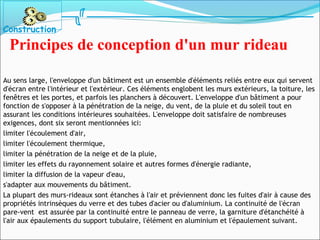 Au sens large, l'enveloppe d'un bâtiment est un ensemble d'éléments reliés entre eux qui servent
d'écran entre l'intérieur et l'extérieur. Ces éléments englobent les murs extérieurs, la toiture, les
fenêtres et les portes, et parfois les planchers à découvert. L'enveloppe d'un bâtiment a pour
fonction de s'opposer à la pénétration de la neige, du vent, de la pluie et du soleil tout en
assurant les conditions intérieures souhaitées. L'enveloppe doit satisfaire de nombreuses
exigences, dont six seront mentionnées ici:
limiter l'écoulement d'air,
limiter l'écoulement thermique,
limiter la pénétration de la neige et de la pluie,
limiter les effets du rayonnement solaire et autres formes d'énergie radiante,
limiter la diffusion de la vapeur d'eau,
s'adapter aux mouvements du bâtiment.
La plupart des murs-rideaux sont étanches à l'air et préviennent donc les fuites d'air à cause des
propriétés intrinsèques du verre et des tubes d'acier ou d'aluminium. La continuité de l'écran
pare-vent est assurée par la continuité entre le panneau de verre, la garniture d'étanchéité à
l'air aux épaulements du support tubulaire, l'élément en aluminium et l'épaulement suivant.
Construction
Principes de conception d'un mur rideau
 