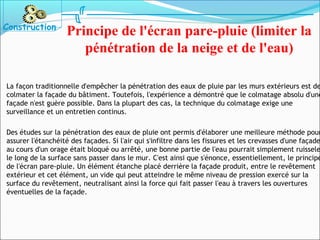 La façon traditionnelle d'empêcher la pénétration des eaux de pluie par les murs extérieurs est de
colmater la façade du bâtiment. Toutefois, l'expérience a démontré que le colmatage absolu d'une
façade n'est guère possible. Dans la plupart des cas, la technique du colmatage exige une
surveillance et un entretien continus.
Des études sur la pénétration des eaux de pluie ont permis d'élaborer une meilleure méthode pour
assurer l'étanchéité des façades. Si l'air qui s'infiltre dans les fissures et les crevasses d'une façade
au cours d'un orage était bloqué ou arrêté, une bonne partie de l'eau pourrait simplement ruissele
le long de la surface sans passer dans le mur. C'est ainsi que s'énonce, essentiellement, le principe
de l'écran pare-pluie. Un élément étanche placé derrière la façade produit, entre le revêtement
extérieur et cet élément, un vide qui peut atteindre le même niveau de pression exercé sur la
surface du revêtement, neutralisant ainsi la force qui fait passer l'eau à travers les ouvertures
éventuelles de la façade.
Construction
Principe de l'écran pare-pluie (limiter la
pénétration de la neige et de l'eau)
 