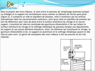 Dans la plupart des murs-rideaux, le joint entre le panneau de remplissage (panneau-tympan
ou d'allège) et le support est normalement conçu comme un élément de l'écran pare-pluie
(figure 2). Il comporte un vide en équilibre de pression, relié à l'extérieur par les orifices
d'écoulement dans les couronnements extérieurs, ainsi qu'un joint en équilibre de pression qui
sert de déflecteur pour l'eau de pluie entre la surface extérieure du vitrage et le couvre-
support. L'enceinte du vide est constituée des garnitures d'étanchéité à l'air qui relient la
surface intérieure du vitrage et le coffrage métallique du panneau-tympan aux épaulements
du support et aux autres éléments d'ossature. Ainsi, les éléments qui constituent le vitrage, la
garniture d'étanchéité à l'air, le support en aluminium et le coffrage métallique jouent le rôle
d'écran pare-vent. Ce genre de conception des murs-rideaux a fait ses preuves et est très
répandu.
Construction
 