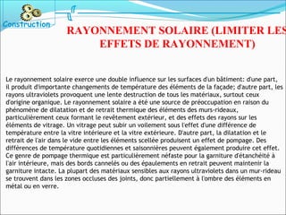 Le rayonnement solaire exerce une double influence sur les surfaces d'un bâtiment: d'une part,
il produit d'importante changements de température des éléments de la façade; d'autre part, les
rayons ultraviolets provoquent une lente destruction de tous les matériaux, surtout ceux
d'origine organique. Le rayonnement solaire a été une source de préoccupation en raison du
phénomène de dilatation et de retrait thermique des éléments des murs-rideaux,
particulièrement ceux formant le revêtement extérieur, et des effets des rayons sur les
éléments de vitrage. Un vitrage peut subir un voilement sous l'effet d'une différence de
température entre la vitre intérieure et la vitre extérieure. D'autre part, la dilatation et le
retrait de l'air dans le vide entre les éléments scellée produisent un effet de pompage. Des
différences de température quotidiennes et saisonnières peuvent également produire cet effet.
Ce genre de pompage thermique est particulièrement néfaste pour la garniture d'étanchéité à
l'air intérieure, mais des bords cannelés ou des épaulements en retrait peuvent maintenir la
garniture intacte. La plupart des matériaux sensibles aux rayons ultraviolets dans un mur-rideau
se trouvent dans les zones occluses des joints, donc partiellement à l'ombre des éléments en
métal ou en verre.
Construction
RAYONNEMENT SOLAIRE (LIMITER LES
EFFETS DE RAYONNEMENT)
 