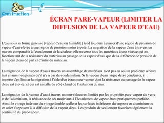 L'eau sous sa forme gazeuse (vapeur d'eau ou humidité) tend toujours à passer d'une région de pression de
vapeur d'eau élevée à une région de pression moins élevée. La migration de la vapeur d'eau à travers un
mur est comparable à l'écoulement de la chaleur; elle traverse tous les matériaux à une vitesse qui est
fonction tant de la résistance du matériau au passage de la vapeur d'eau que de la différence de pression de
la vapeur d'eau de part et d'autre du matériau.
La migration de la vapeur d'eau à travers un assemblage de matériaux n'est pas en soi un problème sérieux
tant et aussi longtemps qu'il n'y a pas de condensation. Si la vapeur d'eau risque de se condenser, il
importe d'en limiter la migration à l'aide d'un écran pare-vapeur dont la résistance au passage de la vapeur
d'eau est élevée, et qui est installé du côté chaud de l'isolant ou du mur.
La migration de la vapeur d'eau à travers un mur-rideau est limitée par les propriétés pare-vapeur du verre
et de l'aluminium, la résistance de ces matériaux à l'écoulement de vapeur étant pratiquement parfaite.
Ainsi, le vitrage intérieur du vitrage double scellé et les surfaces intérieures du support en aluminium ou
en acier s'opposent à la diffusion de la vapeur d'eau. Les produits de scellement favorisent également la
continuité du pare-vapeur.
Construction
ÉCRAN PARE-VAPEUR (LIMITER LA
DIFFUSION DE LA VAPEUR D'EAU)
 