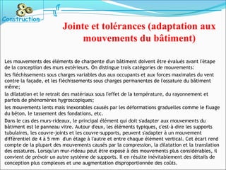 Les mouvements des éléments de charpente d'un bâtiment doivent être évalués avant l'étape
de la conception des murs extérieurs. On distingue trois catégories de mouvements:
les fléchissements sous charges variables dus aux occupants et aux forces maximales du vent
contre la façade, et les fléchissements sous charges permanentes de l'ossature du bâtiment
même;
la dilatation et le retrait des matériaux sous l'effet de la température, du rayonnement et
parfois de phénomènes hygroscopiques;
les mouvements lents mais inexorables causés par les déformations graduelles comme le fluage
du béton, le tassement des fondations, etc.
Dans le cas des murs-rideaux, le principal élément qui doit s'adapter aux mouvements du
bâtiment est le panneau vitre. Autour d'eux, les éléments typiques, c'est-à-dire les supports
tubulaires, les couvre-joints et les couvre-supports, peuvent s'adapter à un mouvement
différentiel de 4 à 5 mm d'un étage à l'autre et entre chaque élément vertical. Cet écart rend
compte de la plupart des mouvements causés par la compression, la dilatation et la translation
des ossatures. Lorsqu'un mur-rideau peut être exposé à des mouvements plus considérables, il
convient de prévoir un autre système de supports. Il en résulte inévitablement des détails de
conception plus complexes et une augmentation disproportionnée des coûts.
Jointe et tolérances (adaptation aux
mouvements du bâtiment)
Construction
 