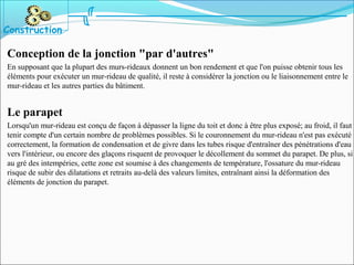 Conception de la jonction "par d'autres"
En supposant que la plupart des murs-rideaux donnent un bon rendement et que l'on puisse obtenir tous les
éléments pour exécuter un mur-rideau de qualité, il reste à considérer la jonction ou le liaisonnement entre le
mur-rideau et les autres parties du bâtiment.
Le parapet
Lorsqu'un mur-rideau est conçu de façon à dépasser la ligne du toit et donc à être plus exposé; au froid, il faut
tenir compte d'un certain nombre de problèmes possibles. Si le couronnement du mur-rideau n'est pas exécuté
correctement, la formation de condensation et de givre dans les tubes risque d'entraîner des pénétrations d'eau
vers l'intérieur, ou encore des glaçons risquent de provoquer le décollement du sommet du parapet. De plus, si
au gré des intempéries, cette zone est soumise à des changements de température, l'ossature du mur-rideau
risque de subir des dilatations et retraits au-delà des valeurs limites, entraînant ainsi la déformation des
éléments de jonction du parapet.
Construction
 