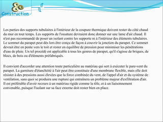 Les parties des supports tubulaires à l'intérieur de la coupure thermique doivent rester du côté chaud
du mur en tout temps. Les supports de l'ossature devraient donc donner sur une lame d'air chaud. Il
n'est pas recommandé de poser un isolant contre les supporte ni à l'intérieur des éléments tubulaires.
Le sommet du parapet peut dès lors être conçu de façon à couvrir la jonction du parapet. Ce sommet
devrait être en pente vers le toit et rester en équilibre de pression pour minimiser les pénétrations
d'eau de pluie. Un tel procédé est applicable à tous les genres de parapet, qu'il s'agisse de briques, de
blocs, de bois ou d'éléments préfabriqués.
Il convient d'accorder une attention toute particulière au matériau qui sert à exécuter le pare-vent du
parapet. La garniture d'étanchéité à l'air peut être constituée d'une membrane flexible, mais elle doit
résister à des pressions aussi élevées que la force combinée du vent, de l'appel d'air et du système de
ventilation, sans quoi se produira une rupture qui entraînera un problème majeur d'exfiltration d'air.
Il est préférable d'avoir recours à un matériau rigide comme la tôle, et à un liaisonnement
convenable, puisque l'isolant sur sa face externe doit rester bien en place.
Construction
 