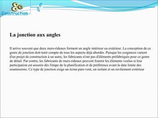 La jonction aux angles
Il arrive souvent que deux murs-rideaux forment un angle intérieur ou extérieur. La conception de ce
genre de jonction doit tenir compte de tous les aspects déjà abordés. Puisque les exigences varient
d'un projet de construction à un autre, les fabricants n'ont pas d'éléments préfabriqués pour ce genre
de détail. Par contre, les fabricants de murs-rideaux peuvent fournir les éléments voulus si leur
participation est assurée dès l'étape de la planification et de préférence avant la date limite des
soumissions. Ce type de jonction exige un écran pare-vent, un isolant et un revêtement extérieur
Construction
 