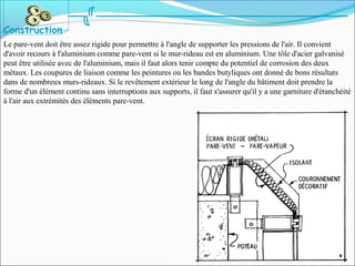 Le pare-vent doit être assez rigide pour permettre à l'angle de supporter les pressions de l'air. Il convient
d'avoir recours à l'aluminium comme pare-vent si le mur-rideau est en aluminium. Une tôle d'acier galvanisé
peut être utilisée avec de l'aluminium, mais il faut alors tenir compte du potentiel de corrosion des deux
métaux. Les coupures de liaison comme les peintures ou les bandes butyliques ont donné de bons résultats
dans de nombreux murs-rideaux. Si le revêtement extérieur le long de l'angle du bâtiment doit prendre la
forme d'un élément continu sans interruptions aux supports, il faut s'assurer qu'il y a une garniture d'étanchéité
à l'air aux extrémités des éléments pare-vent.
Construction
 