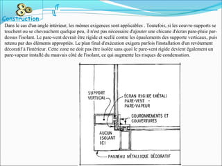 Dans le cas d'un angle intérieur, les mêmes exigences sont applicables . Toutefois, si les couvre-supports se
touchent ou se chevauchent quelque peu, il n'est pas nécessaire d'ajouter une chicane d'écran pare-pluie par-
dessus l'isolant. Le pare-vent devrait être rigide et scellé contre les épaulements des supporte verticaux, puis
retenu par des éléments appropriés. Le plan final d'exécution exigera parfois l'installation d'un revêtement
décoratif à l'intérieur. Cette zone ne doit pas être isolée sans quoi le pare-vent rigide devient également un
pare-vapeur installé du mauvais côté de l'isolant, ce qui augmente les risques de condensation.
Construction
 