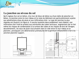 La jonction au niveau du sol
Qu'il s'agisse d'un sol en béton, d'un mur de blocs de béton ou d'une dalle de plancher en
béton, la jonction entre le mur-rideau et le reste du bâtiment est particulièrement sujette
aux pénétrations d'eau de pluie et aux infiltrations d'air. Le type de jonction le plus
répandu est illustré à la figure 6. Il suscite toutefois deux problèmes: tout d'abord, une
infiltration d'air froid se produit aux extrémités des tubes verticaux, augmentant par le fait
même les risques de condensation à la surface des tubes et les risques de bris de vitrages;
deuxièmement, les eaux de pluie s'accumulent dans le vide entre le mur-rideau et le
plancher, provoquant une détérioration prématurée de la garniture d'étanchéité à l'air à la
jonction plancher-support.
Construction
 