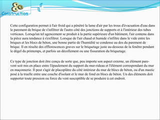 Cette configuration permet à l'air froid qui a pénétré la lame d'air par les trous d'évacuation d'eau dans
le parement de brique de s'infiltrer de l'autre côté des jonctions de supports et à l'intérieur des tubes
verticaux. Lorsqu'un tel agencement se produit à la partie supérieure d'un bâtiment, l'air contenu dans
la pièce aura tendance à s'exfiltrer. Lorsque de l'air chaud et humide s'infiltre dans le vide entre les
briques et les blocs de béton, une bonne partie de l'humidité se condense au dos du parement de
brique. Il en résulte des efflorescences graves sur le briquetage juste au-dessous de la fenêtre pendant
le dégel du printemps, et parfois un décollement ou une fissuration du briquetage.
Ce type de jonction doit être conçu de sorte que, peu importe son aspect externe, un élément pare-
vent soit mis en place entre l'épaulement du support du mur-rideau et l'élément correspondant du mur
en maçonnerie. Il peut s'agir de placoplâtre du côté intérieur du mur de blocs de béton, ou d'un mastic
posé à la truelle entre une couche d'isolant et le mur de fond en blocs de béton. Un des éléments doit
supporter toute pression ou force du vent susceptible de se produire à cet endroit.
Construction
 