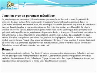 Jonction avec un parement métallique
La jonction entre un mur-rideau d'aluminium et un parement d'acier doit tenir compte du potentiel de
corrosion des deux métaux. Si la jonction entre le support d'un mur-rideau et un parement d'acier est
constituée d'un élément pare-vent en acier, elle ne doit pas se corroder de manière importante. La jonction se
trouvant du côté chaud de la coupure thermique, on doit éviter tout contact avec l'humidité. De plus, la
jonction est souvent séparée de l'aluminium par un ruban ou un mastic quelconque. Si un élément d'acier
galvanisé ou inoxydable sert de jonction entre le parement d'acier et le support d'aluminium du mur-rideau du
côté extérieur de la cale, il faut prévoir une protection anticorrosive à la ligne de contact entre les deux
métaux. Un ruban, une peinture spéciale ou une garniture de vinyle permet d'éviter le ternissement qui se
produit souvent lorsque l'eau de pluie arrose les métaux oxydés de ce type de jonction. Il importe également
de choisir une cale appropriée, de préférence en matière plastique, afin d'éviter toute action corrosive de
l'aluminium ou autre élément en contact avec cette cale.
Résumé
Les jonctions qui sont à exécuter "par d'autres" exigent une conception soigneusement élaborée et axée sur
tous les principes d'une bonne performance des murs. L'entrepreneur général doit également prévoir les
modalités d'exécution des détails élaborés par l'équipe de conception. Les étapes de la construction ont une
importance toute particulière pour la bonne tenue des éléments de jonction.
Construction
 