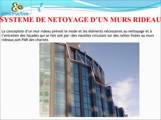La conception d’un mur rideau prévoit le mode et les éléments nécessaires au nettoyage et à
l’entretien des façades qui se fait soit par :des nacelles circulant sur des railles fixées au murs
rideaux,soit PAR des chariots
Construction
SYSTEME DE NETOYAGE D’UN MURS RIDEAU
 