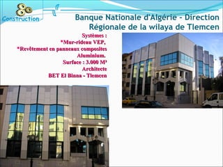 Systèmes :Systèmes :
Mur-rideau VEP,Mur-rideau VEP,
Revêtement en panneaux compositesRevêtement en panneaux composites
Aluminium.Aluminium.
Surface : 3.000 M²Surface : 3.000 M²
ArchitecteArchitecte
BET El Binna - TlemcenBET El Binna - Tlemcen
Construction Banque Nationale d'Algérie - Direction
Régionale de la wilaya de Tlemcen
 