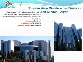 Mur Rideau VEC ( Vitrage extérieur collé )
Mur Rideau VEP ( Vitrage extérieur parclosé )
Revêtement en panneaux composites Aluminium
Verrières.
Surface : 40.000 M²
Architecte: BET BEREG
Maître d’œuvre: SNC Lavalin
Construction
Nouveau siège Ministère des Finances
Ben Aknoun - Alger
 