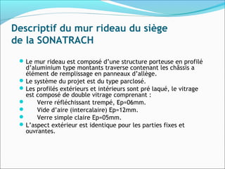 Descriptif du mur rideau du siège
de la SONATRACH
Le mur rideau est composé d’une structure porteuse en profilé
d’aluminium type montants traverse contenant les châssis a
élément de remplissage en panneaux d’allège.
Le système du projet est du type parclosé.
Les profilés extérieurs et intérieurs sont pré laqué, le vitrage
est composé de double vitrage comprenant :
 Verre réfléchissant trempé, Ep=06mm.
 Vide d’aire (intercalaire) Ep=12mm.
 Verre simple claire Ep=05mm.
L’aspect extérieur est identique pour les parties fixes et
ouvrantes.
 