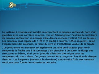 Construction
Le système à ossature est installé en accrochant le meneau vertical du bord d’un
plancher avec une cornière en acier, tout en faisant glisser l’extrémité inférieure
du meneau vertical sur un ancrage mâle dans le meneau vertical fixé en dessous.
Les meneaux sont espacés de 1,25 m (4 pieds) à environ 1,85 m (6 pieds), selon
l’espacement des colonnes, la force du vent et l’esthétique voulue de la façade
. Le joint entre les meneaux est également un joint de dilatation pour tenir
compte de la flèche due à la surcharge d’un plancher à un autre, le fluage des
structures en béton, ainsi qu’un joint de dilatation thermique pour les
composants du mur-rideau. Ces joints doivent être conçus en fonction de chaque
chantier. Les longerons (meneaux horizontaux) sont ensuite fixés aux meneaux
verticaux pour former les ouvertures de cadre.
 