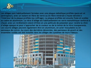 Les allèges sont habituellement fermées avec une plaque métallique profilée (pare-air et
parevapeur), avec un isolant en fibre de verre ou en fibre minérale à haute densité à
l’intérieur de la plaque profilée (ou coffrage). La plaque profilée est ensuite fixée et scellée
au cadre en aluminium. La vitre d’allège est habituellement en verre monolithique renforcé à
chaud, avec un revêtement coloré (fritte) et une pellicule de polyester pour rendre la vitre
d’allège opaque et pour s’approcher de la couleur ou de la teinte de la vitre transparente.
Les couvre allèges peuvent également être en aluminium, en acier inoxydable ou en
panneaux de cuivre. Au cours des dernières décennies, des panneaux de granit et des
ensembles scellés ont été installés dans les allèges des systèmes de murs-rideaux.
Construction
 