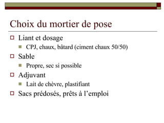 Choix du mortier de pose Liant et dosage CPJ, chaux, bâtard (ciment chaux 50/50) Sable Propre, sec si possible Adjuvant Lait de chèvre, plastifiant Sacs prédosés, prêts à l’emploi 