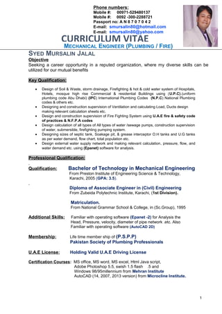 MECHANICAL ENGINEER (PLUMBING / FIRE)
SYED MURSALIN JALAL
Objective
Seeking a career opportunity in a reputed organization, where my diverse skills can be
utilized for our mutual benefits
Key Qualification:
• Design of Soil & Waste, storm drainage, Firefighting & hot & cold water system of Hospitals,
Hotels, mosque high rise Commercial & residential Buildings using (U.P.C).(uniform
plumbing code Abu Dhabi) (IPC) International Plumbing Codes (N.P.C) National Plumbing
codes & others etc.
• Designing and construction supervision of Ventilation and calculating Load, Ducts design
making relevant calculation sheets etc.
• Design and construction supervision of Fire Fighting System using U.A.E fire & safety code
of practices & N.F.P.A codes
• Design calculation of all types of All types of water /sewage pumps, construction supervision
of water, submersible, firefighting pumping system.
• Designing sizes of septic tank, Soakage pit, & grease interceptor O.H tanks and U.G tanks
as per water demand, flow chart, total population etc.
• Design external water supply network and making relevant calculation, pressure, flow, and
water demand etc. using (Epanet) software for analysis.
Professional Qualification:
Qualification: Bachelor of Technology in Mechanical Engineering
From Preston Institute of Engineering Science & Technology,
Karachi, 2005 (GPA: 3.5).
Diploma of Associate Engineer in (Civil) Engineering
From Zubeida Polytechnic Institute, Karachi, (1st Division).
Matriculation.
From National Grammar School & College, in (Sc.Group), 1995
Additional Skills: Familiar with operating software (Epanet -2) for Analysis the
Head, Pressure, velocity, diameter of pipe network .etc. Also
Familiar with operating software (AutoCAD 2D)
Membership: Life time member ship of (P.S.P.P)
Pakistan Society of Plumbing Professionals
U.A.E License: Holding Valid U.A.E Driving License
Certification Courses: MS office, MS word, MS excel, Html Java script,
Adobe Photoshop 5.5, swish 1.5 flash .5 and
Windows 98/95millennium from Mehran Institute
AutoCAD (14, 2007, 2013 version) from Microcline Institute.
1
CURRICULUM VITAE
Phone numbers:
Mobile #: 00971-529480137
Mobile #: 0092 -300-2288721
Passport no: A N 8 7 0 7 0 4 2
E-mail: smursalin80@hotmail.com
E-mail: smursalin80@yahoo.com
 