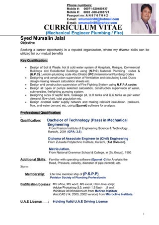 (Mechanical Engineer Plumbing / Fire)
Syed Mursalin Jalal
Objective
Seeking a career opportunity in a reputed organization, where my diverse skills can be
utilized for our mutual benefits
Key Qualification:
• Design of Soil & Waste, hot & cold water system of Hospitals, Mosque, Commercial
Buildings and Residential Buildings using (N.P.C) National Plumbing codes &
(U.P.C).(uniform plumbing code Abu Dhabi) (IPC) International Plumbing Codes
• Designing and construction supervision of Ventilation and calculating Load, Ducts
design making relevant calculation sheets etc.
• Design and construction supervision of Fire Fighting System using N.F.P.A codes
• Design all types of pumps selected calculation, construction supervision of water,
submersible, firefighting pumping system.
• Designing sizes of septic tank, Soakage pit, O.H tanks and U.G tanks as per water
demand, flow chart, total population etc.
• Design external water supply network and making relevant calculation, pressure,
flow, and water demand etc. using (Epanet) software for analysis.
Professional Qualification:
Qualification: Bachelor of Technology (Pass) in Mechanical
Engineering
From Preston Institute of Engineering Science & Technology,
Karachi, 2004 (GPA: 3.5).
Diploma of Associate Engineer in (Civil) Engineering
From Zubaida Polytechnic Institute, Karachi, (1st Division).
Matriculation.
From National Grammar School & College, in (Sc.Group), 1995
Additional Skills: Familiar with operating software (Epanet -2) for Analysis the
Head, Pressure, velocity, diameter of pipe network .etc.
Storm
Membership: Life time member ship of (P.S.P.P)
Pakistan Society of Plumbing Professionals
Certification Courses: MS office, MS word, MS excel, Html Java script,
Adobe Photoshop 5.5, swish 1.5 flash .5 and
Windows 98/95millennium from Mehran Institute
AutoCAD (14, 2000, 2002 version) from Microcline Institute.
U.A.E License : Holding Valid U.A.E Driving License
1
CURRICULUM VITAE
Phone numbers:
Mobile #: 00971-529480137
Mobile #: 0092 -300-2288721
Passport no: A N 8 7 0 7 0 4 2
E-mail: smursalin80@hotmail.com
E-mail: smursalin80@yahoo.com
 