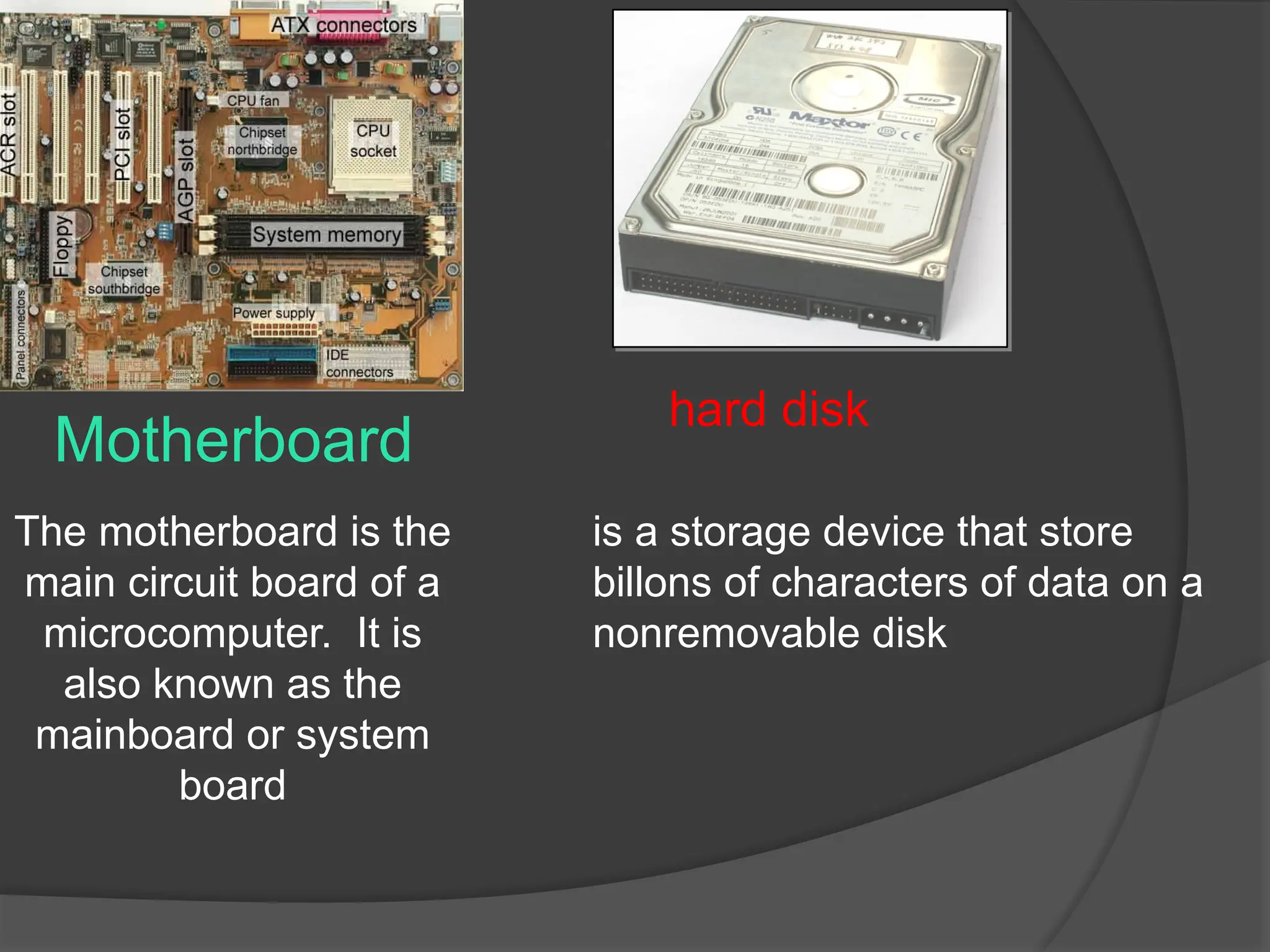 Motherboard
The motherboard is the
main circuit board of a
microcomputer. It is
also known as the
mainboard or system
board
is a storage device that store
billons of characters of data on a
nonremovable disk
hard disk
 
