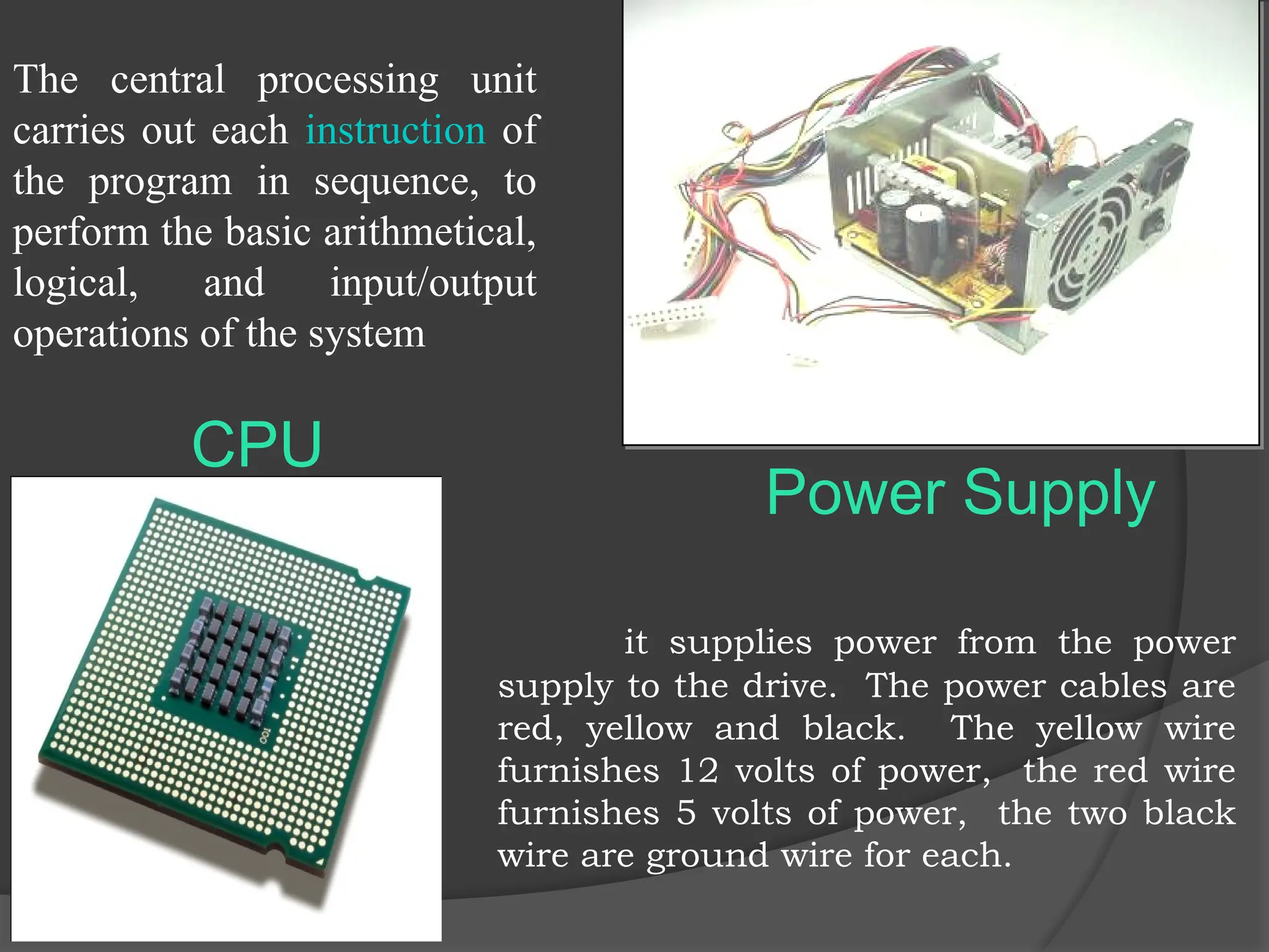 CPU
The central processing unit
carries out each instruction of
the program in sequence, to
perform the basic arithmetical,
logical, and input/output
operations of the system
it supplies power from the power
supply to the drive. The power cables are
red, yellow and black. The yellow wire
furnishes 12 volts of power, the red wire
furnishes 5 volts of power, the two black
wire are ground wire for each.
Power Supply
 