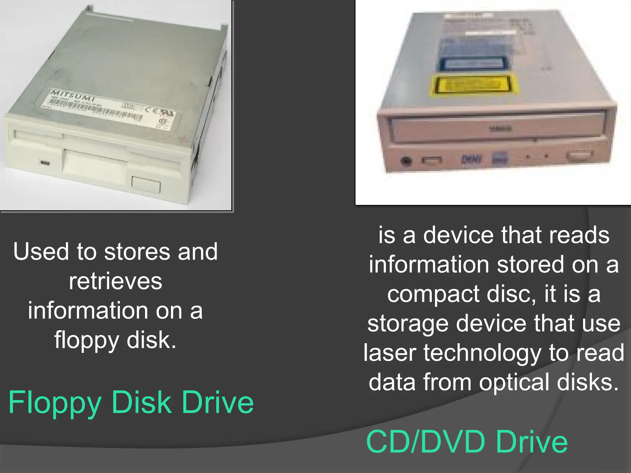 Floppy Disk Drive
Used to stores and
retrieves
information on a
floppy disk.
CD/DVD Drive
is a device that reads
information stored on a
compact disc, it is a
storage device that use
laser technology to read
data from optical disks.
 