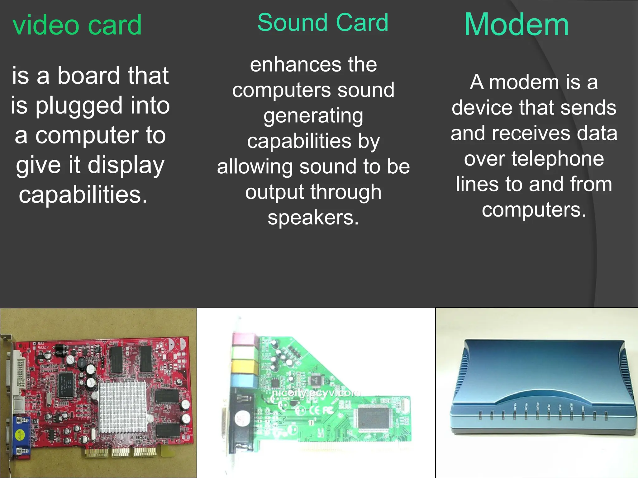 Modem
is a board that
is plugged into
a computer to
give it display
capabilities.
enhances the
computers sound
generating
capabilities by
allowing sound to be
output through
speakers.
A modem is a
device that sends
and receives data
over telephone
lines to and from
computers.
Sound Card
video card
 