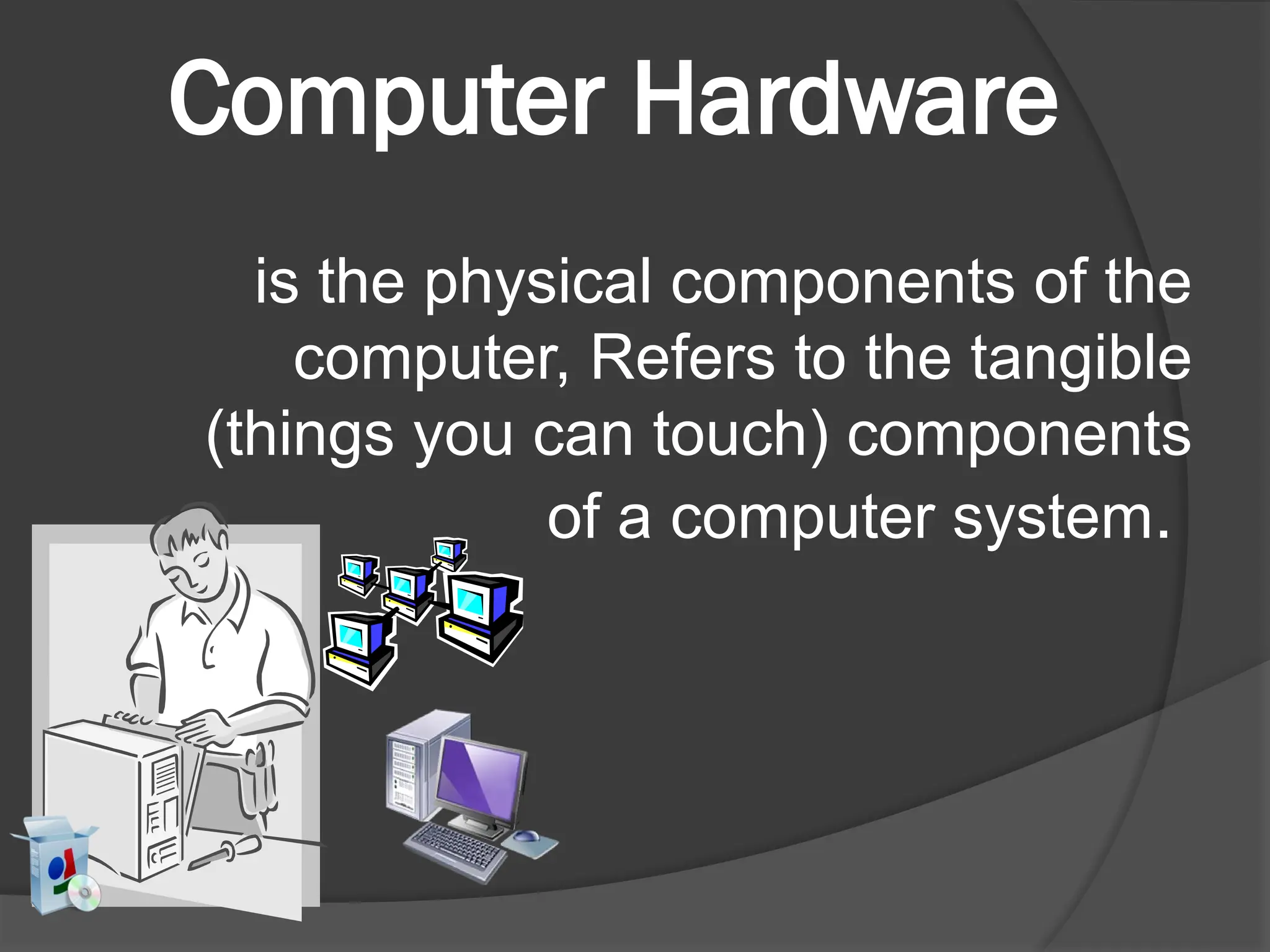 Computer Hardware
is the physical components of the
computer, Refers to the tangible
(things you can touch) components
of a computer system.
 