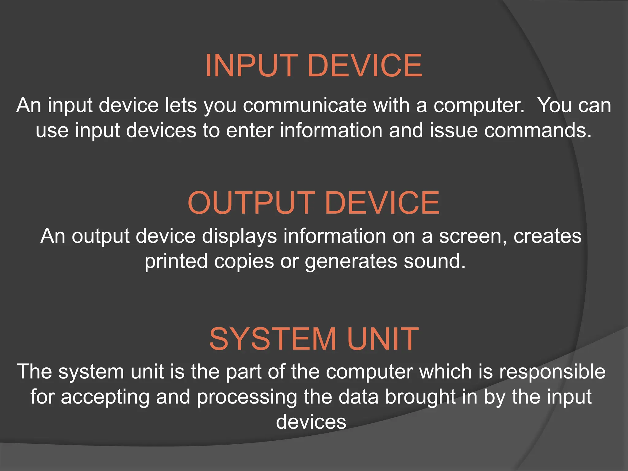 An input device lets you communicate with a computer. You can
use input devices to enter information and issue commands.
An output device displays information on a screen, creates
printed copies or generates sound.
The system unit is the part of the computer which is responsible
for accepting and processing the data brought in by the input
devices
INPUT DEVICE
OUTPUT DEVICE
SYSTEM UNIT
 